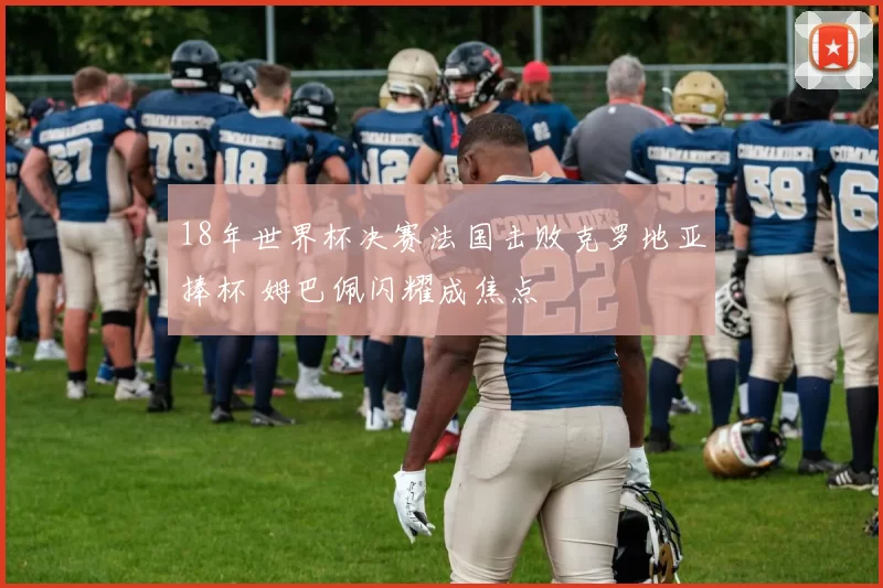 18年世界杯决赛法国击败克罗地亚捧杯 姆巴佩闪耀成焦点