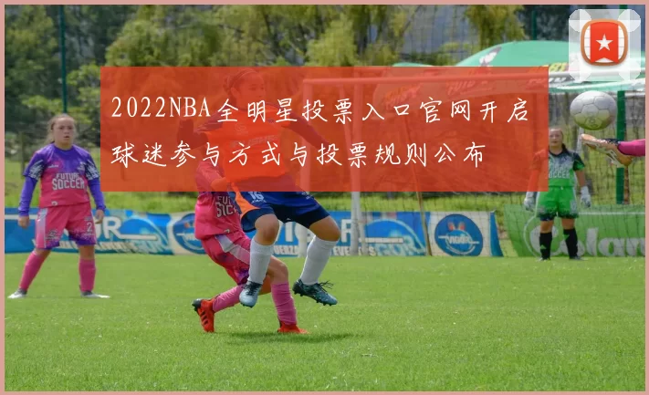 2022NBA全明星投票入口官网开启 球迷参与方式与投票规则公布