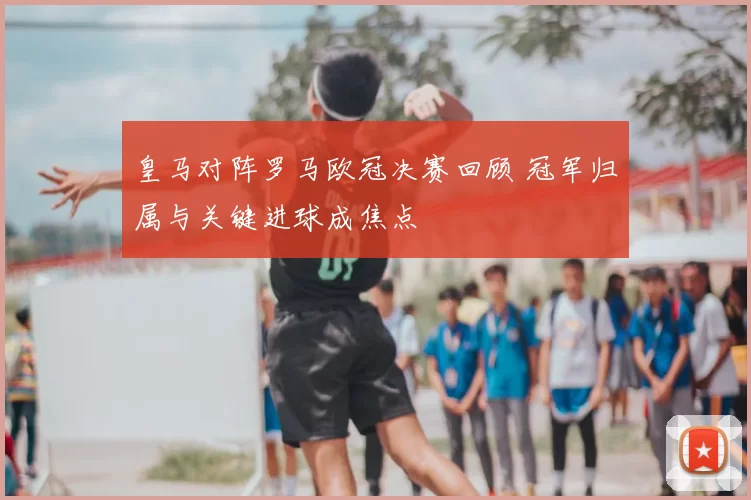 皇马对阵罗马欧冠决赛回顾 冠军归属与关键进球成焦点