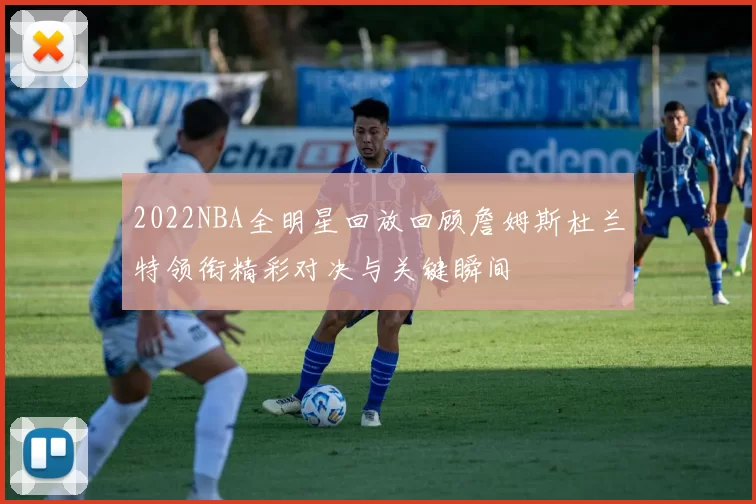 2022NBA全明星回放回顾詹姆斯杜兰特领衔精彩对决与关键瞬间