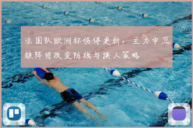 法国队欧洲杯伤停更新,主力中卫缺阵将改变防线与换人策略