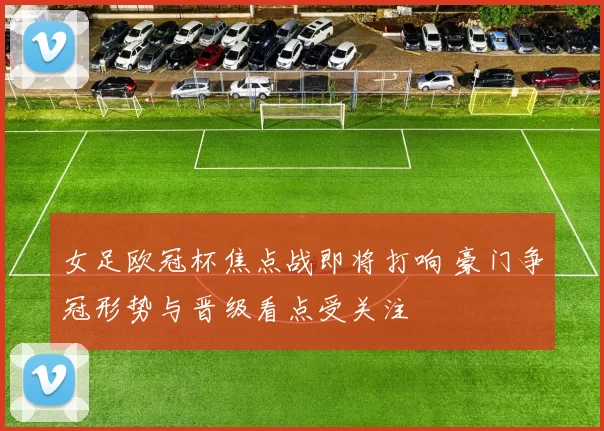 女足欧冠杯焦点战即将打响 豪门争冠形势与晋级看点受关注