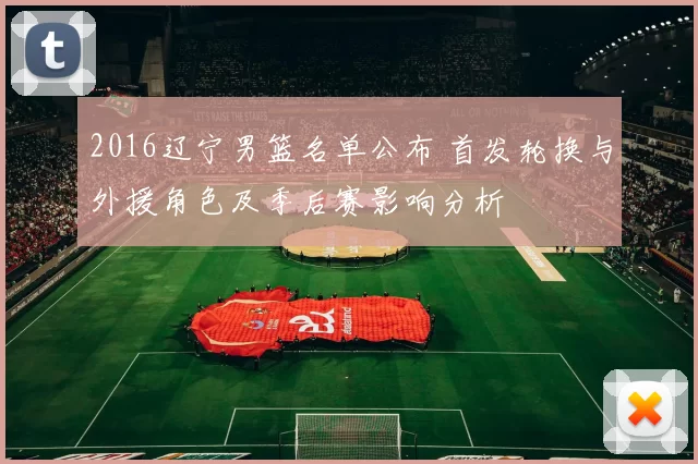 2016辽宁男篮名单公布 首发轮换与外援角色及季后赛影响分析