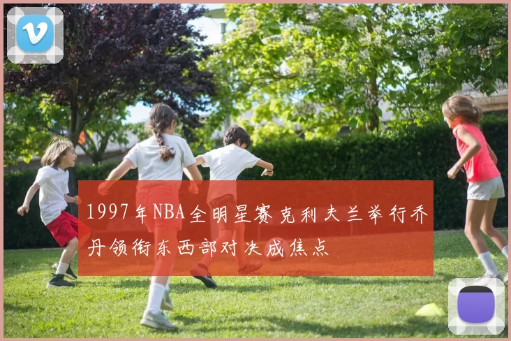 1997年NBA全明星赛克利夫兰举行乔丹领衔东西部对决成焦点