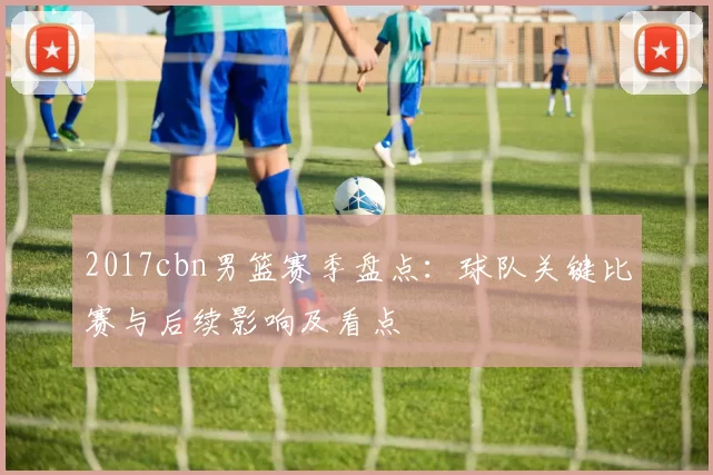 2017cbn男篮赛季盘点：球队关键比赛与后续影响及看点