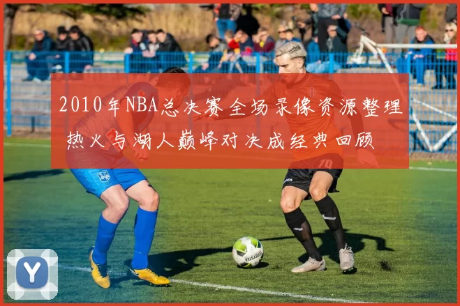 2010年NBA总决赛全场录像资源整理 热火与湖人巅峰对决成经典回顾