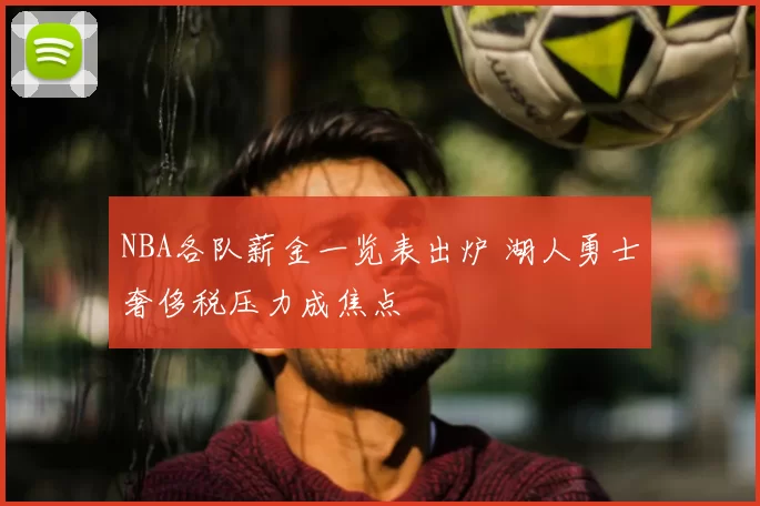 NBA各队薪金一览表出炉 湖人勇士奢侈税压力成焦点