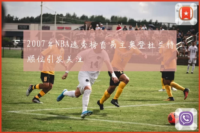 2007年NBA选秀榜首易主奥登杜兰特顺位引发关注