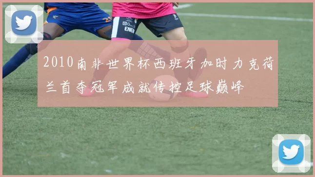 2010南非世界杯西班牙加时力克荷兰首夺冠军成就传控足球巅峰