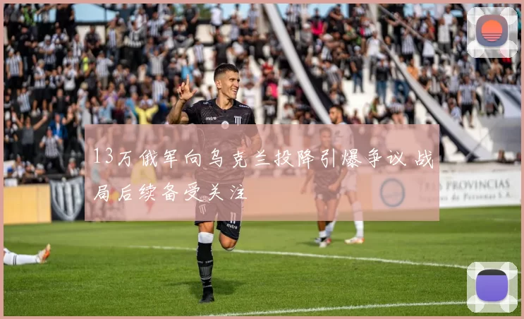 13万俄军向乌克兰投降引爆争议 战局后续备受关注