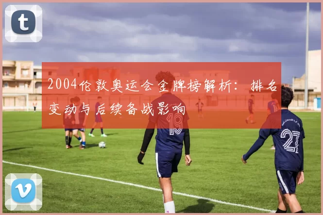 2004伦敦奥运会金牌榜解析:排名变动与后续备战影响