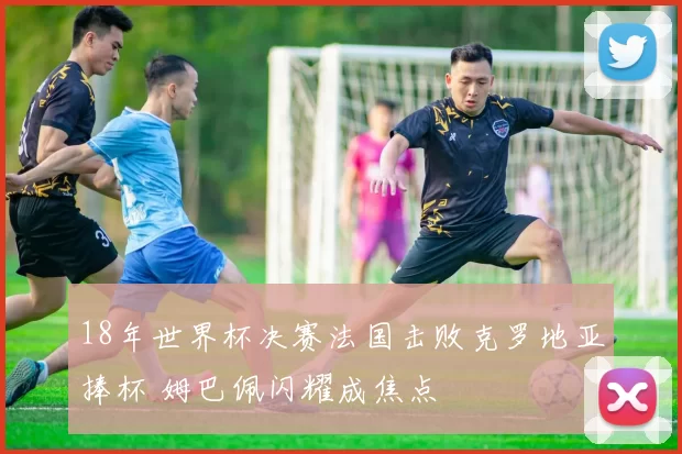 18年世界杯决赛法国击败克罗地亚捧杯 姆巴佩闪耀成焦点