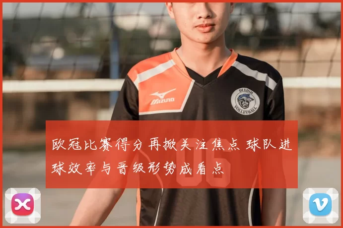 欧冠比赛得分再掀关注焦点 球队进球效率与晋级形势成看点