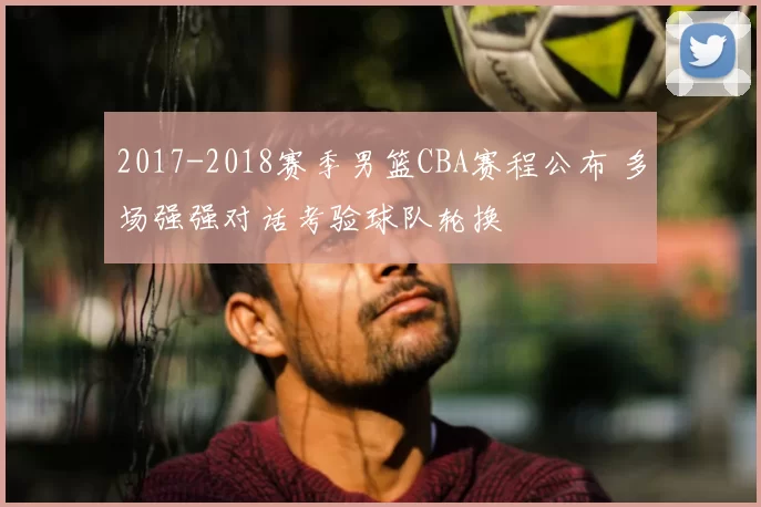 2017-2018赛季男篮CBA赛程公布 多场强强对话考验球队轮换