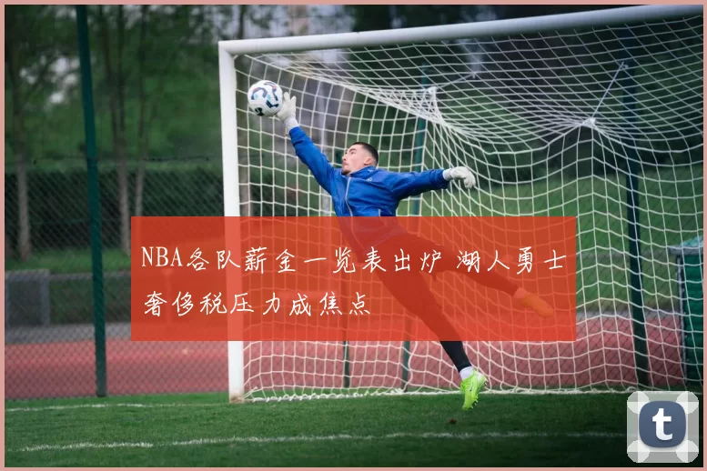 NBA各队薪金一览表出炉 湖人勇士奢侈税压力成焦点