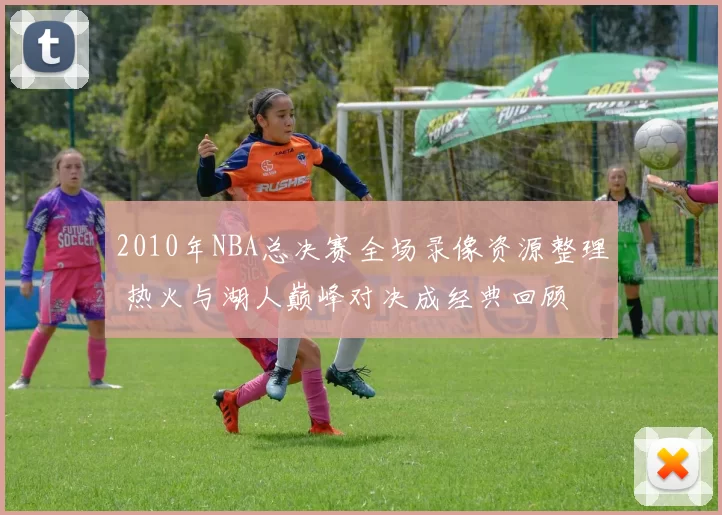 2010年NBA总决赛全场录像资源整理 热火与湖人巅峰对决成经典回顾