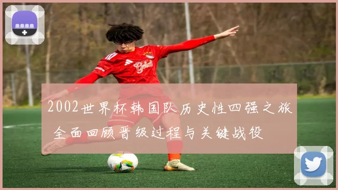 2002世界杯韩国队历史性四强之旅 全面回顾晋级过程与关键战役