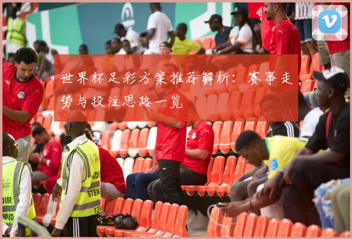 世界杯足彩方案推荐解析:赛事走势与投注思路一览