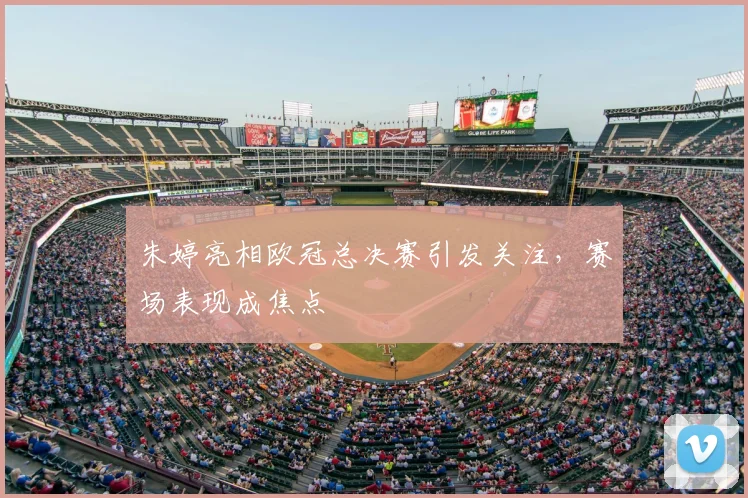 朱婷亮相欧冠总决赛引发关注,赛场表现成焦点