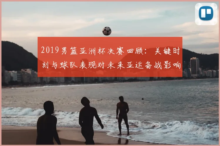 2019男篮亚洲杯决赛回顾：关键时刻与球队表现对未来亚运备战影响