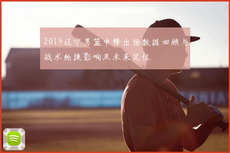 2019辽宁男篮中锋出场数据回顾与战术轮换影响及未来定位