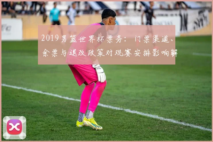 2019男篮世界杯票务：门票渠道、余票与退改政策对观赛安排影响解读