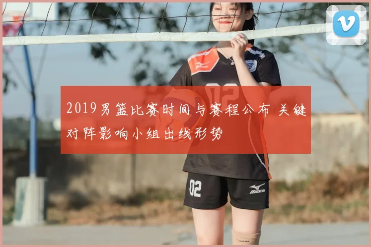 2019男篮比赛时间与赛程公布 关键对阵影响小组出线形势