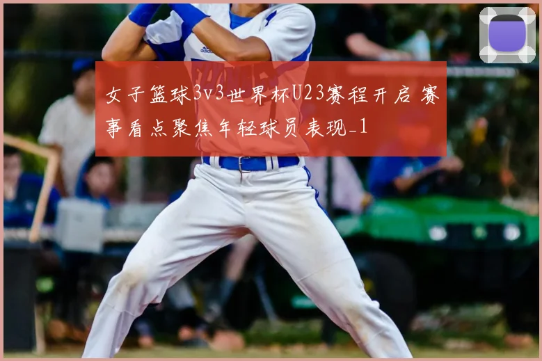 女子篮球3v3世界杯U23赛程开启 赛事看点聚焦年轻球员表现_1