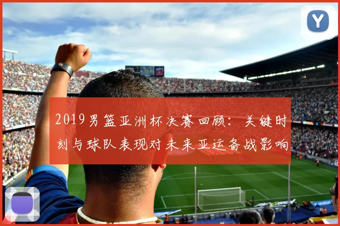 2019男篮亚洲杯决赛回顾：关键时刻与球队表现对未来亚运备战影响