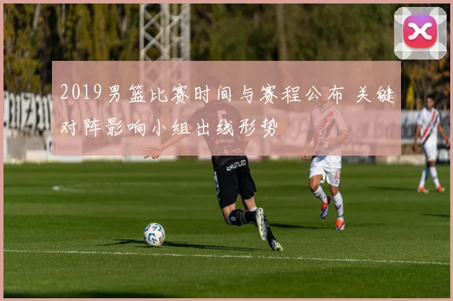 2019男篮比赛时间与赛程公布 关键对阵影响小组出线形势